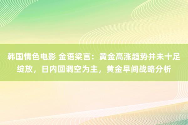 韩国情色电影 金语梁言：黄金高涨趋势并未十足绽放，日内回调空为主，黄金早间战略分析