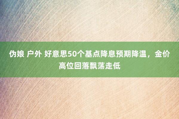 伪娘 户外 好意思50个基点降息预期降温，金价高位回落飘荡走低