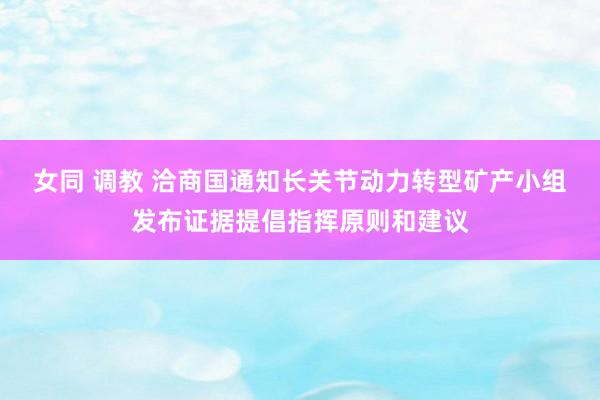 女同 调教 洽商国通知长关节动力转型矿产小组发布证据提倡指挥原则和建议