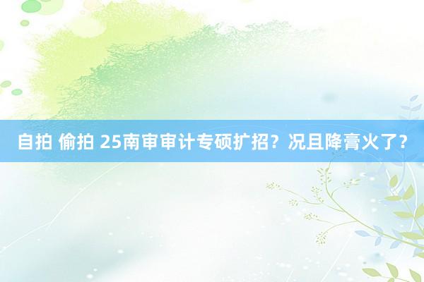 自拍 偷拍 25南审审计专硕扩招？况且降膏火了？