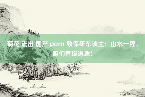 菊花 流出 国产 porn 致保研东谈主：山水一程，咱们有缘邂逅！