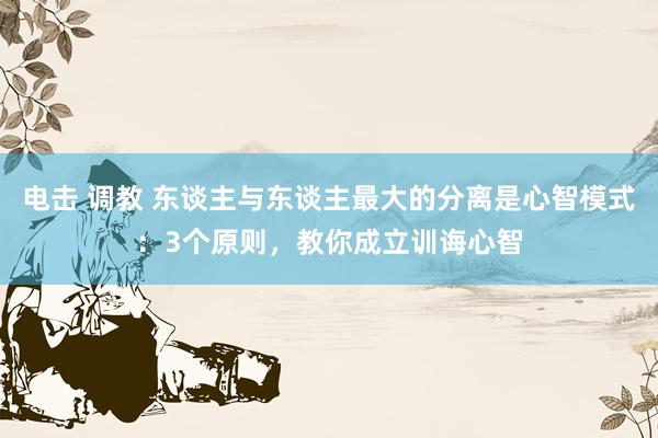 电击 调教 东谈主与东谈主最大的分离是心智模式：3个原则，教你成立训诲心智