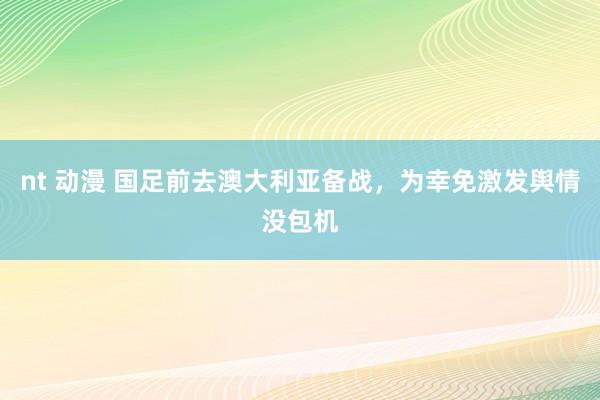 nt 动漫 国足前去澳大利亚备战，为幸免激发舆情没包机