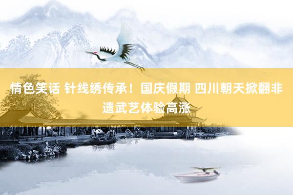 情色笑话 针线绣传承！国庆假期 四川朝天掀翻非遗武艺体验高涨