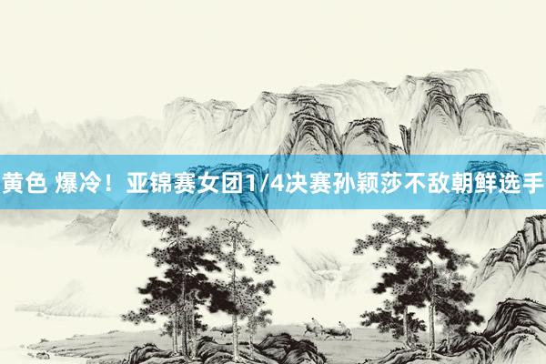 黄色 爆冷！亚锦赛女团1/4决赛孙颖莎不敌朝鲜选手