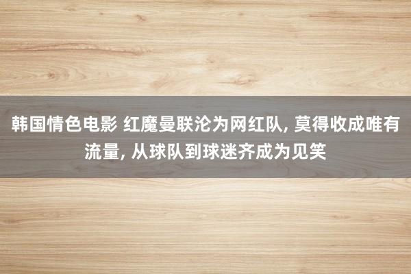 韩国情色电影 红魔曼联沦为网红队， 莫得收成唯有流量， 从球队到球迷齐成为见笑