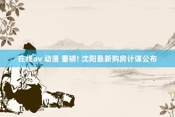 在线av 动漫 重磅! 沈阳最新购房计谋公布