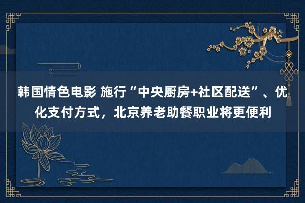 韩国情色电影 施行“中央厨房+社区配送”、优化支付方式，北京养老助餐职业将更便利