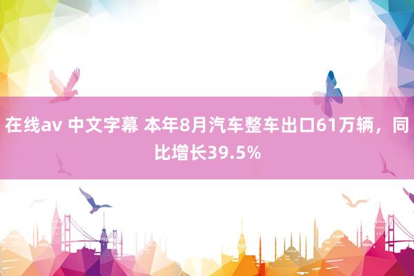 在线av 中文字幕 本年8月汽车整车出口61万辆，同比增长39.5%