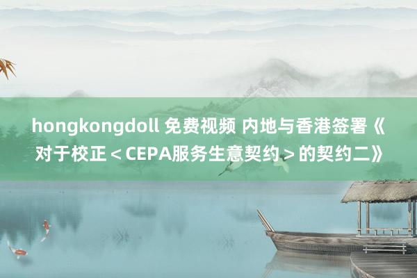 hongkongdoll 免费视频 内地与香港签署《对于校正＜CEPA服务生意契约＞的契约二》