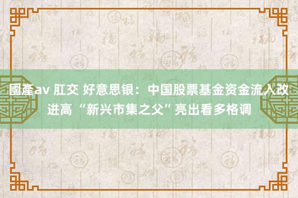 國產av 肛交 好意思银：中国股票基金资金流入改进高 “新兴市集之父”亮出看多格调