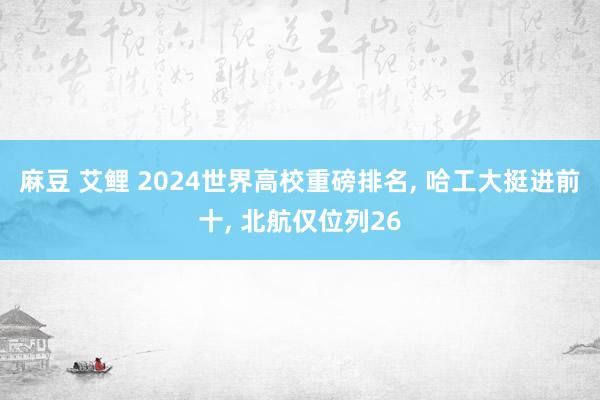 麻豆 艾鲤 2024世界高校重磅排名， 哈工大挺进前十， 北航仅位列26