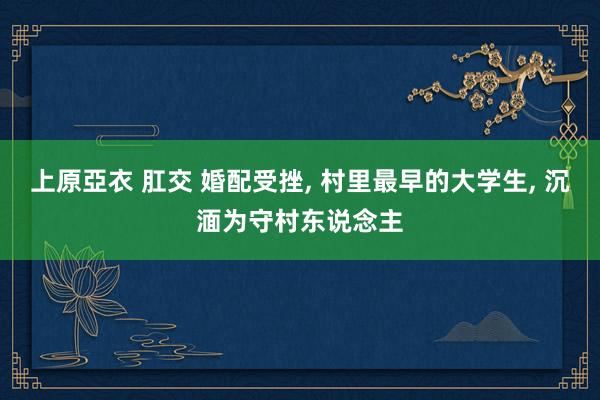 上原亞衣 肛交 婚配受挫， 村里最早的大学生， 沉湎为守村东说念主