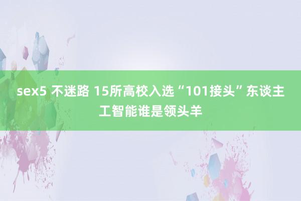 sex5 不迷路 15所高校入选“101接头”东谈主工智能谁是领头羊