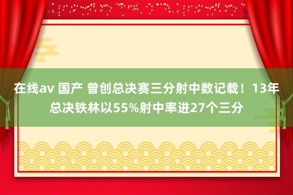 在线av 国产 曾创总决赛三分射中数记载！13年总决铁林以55%射中率进27个三分