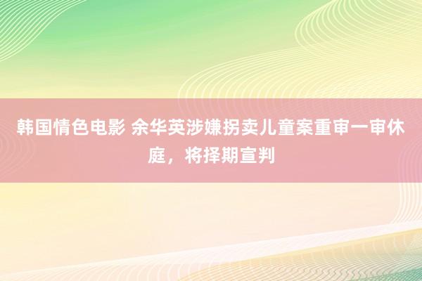 韩国情色电影 余华英涉嫌拐卖儿童案重审一审休庭，将择期宣判