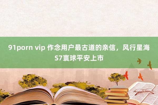 91porn vip 作念用户最古道的亲信，风行星海S7寰球平安上市