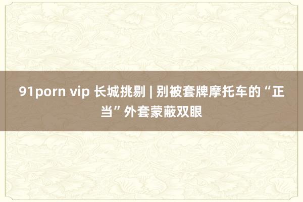 91porn vip 长城挑剔 | 别被套牌摩托车的“正当”外套蒙蔽双眼