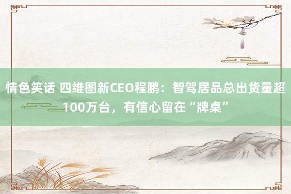 情色笑话 四维图新CEO程鹏：智驾居品总出货量超100万台，有信心留在“牌桌”