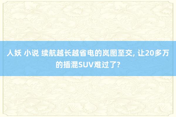 人妖 小说 续航越长越省电的岚图至交， 让20多万的插混SUV难过了?