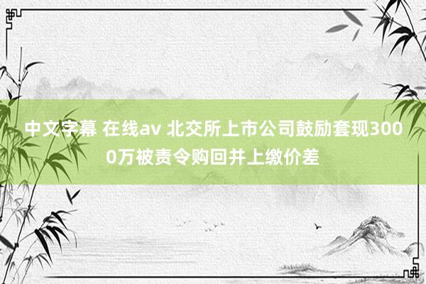 中文字幕 在线av 北交所上市公司鼓励套现3000万被责令购回并上缴价差