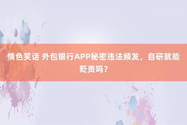 情色笑话 外包银行APP秘密违法频发，自研就能贬责吗？