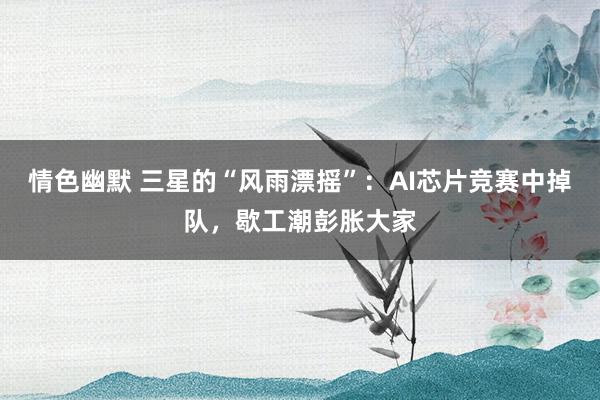 情色幽默 三星的“风雨漂摇”：AI芯片竞赛中掉队，歇工潮彭胀大家