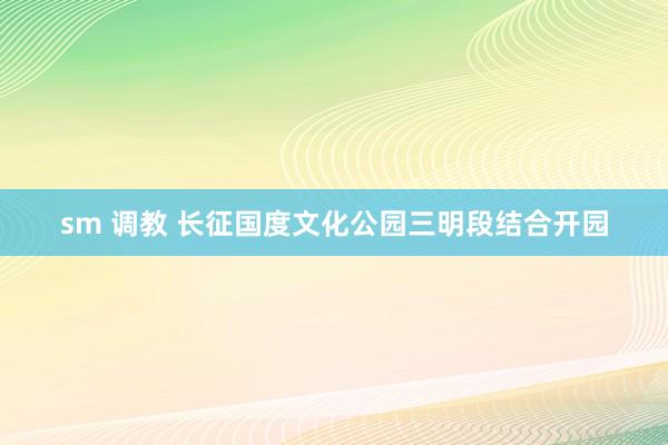 sm 调教 长征国度文化公园三明段结合开园