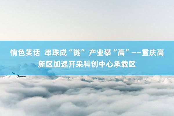 情色笑话  串珠成“链” 产业攀“高”——重庆高新区加速开采科创中心承载区