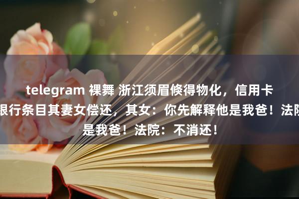 telegram 裸舞 浙江须眉倏得物化，信用卡欠5.8万，银行条目其妻女偿还，其女：你先解释他是我爸！法院：不消还！