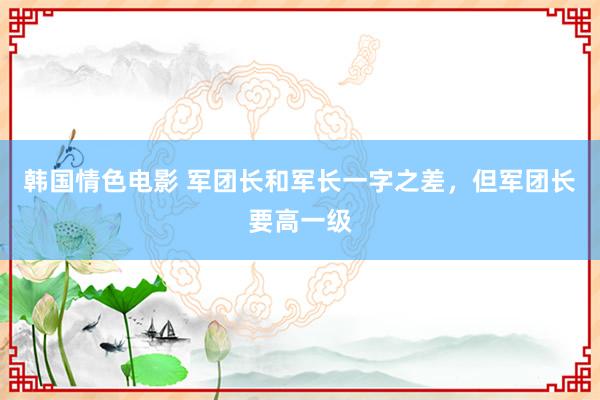 韩国情色电影 军团长和军长一字之差，但军团长要高一级