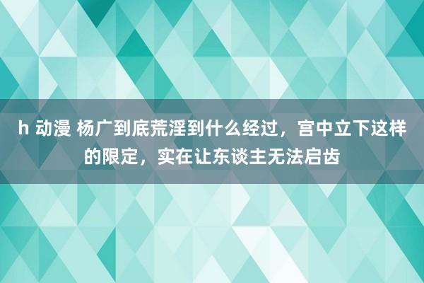 h 动漫 杨广到底荒淫到什么经过，宫中立下这样的限定，实在让东谈主无法启齿