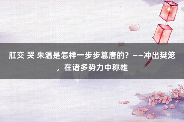 肛交 哭 朱温是怎样一步步篡唐的？——冲出樊笼，在诸多势力中称雄