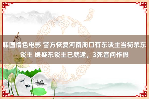 韩国情色电影 警方恢复河南周口有东谈主当街杀东谈主 嫌疑东谈主已就逮，3死音问作假