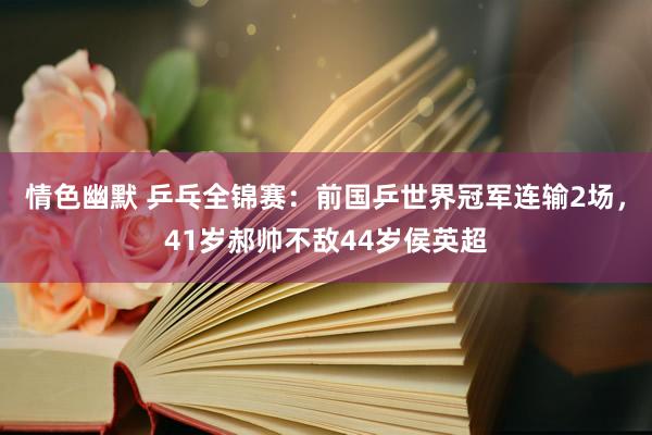 情色幽默 乒乓全锦赛：前国乒世界冠军连输2场，41岁郝帅不敌44岁侯英超