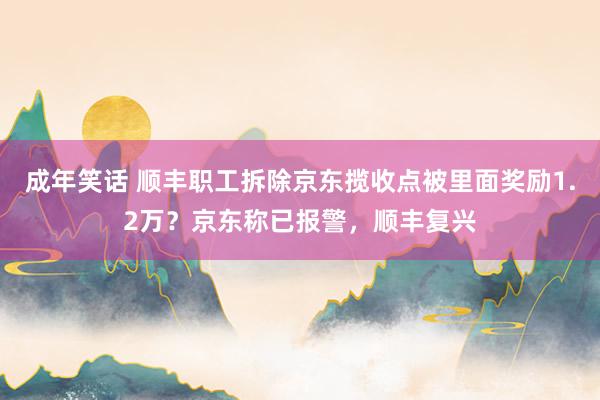 成年笑话 顺丰职工拆除京东揽收点被里面奖励1.2万？京东称已报警，顺丰复兴