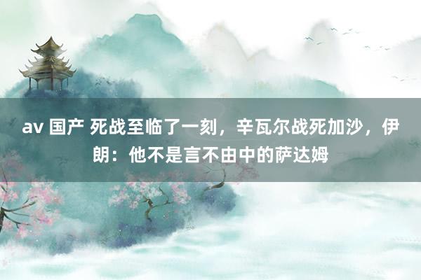 av 国产 死战至临了一刻，辛瓦尔战死加沙，伊朗：他不是言不由中的萨达姆