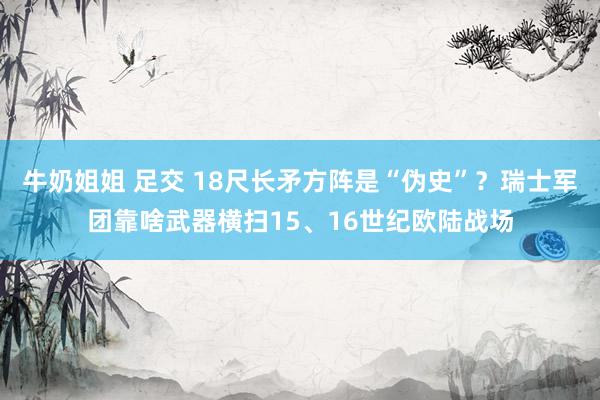 牛奶姐姐 足交 18尺长矛方阵是“伪史”？瑞士军团靠啥武器横扫15、16世纪欧陆战场