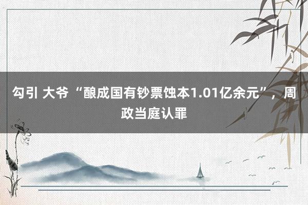 勾引 大爷 “酿成国有钞票蚀本1.01亿余元”，周政当庭认罪