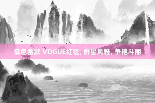 情色幽默 VOGUE红毯， 群星风雅， 争艳斗丽