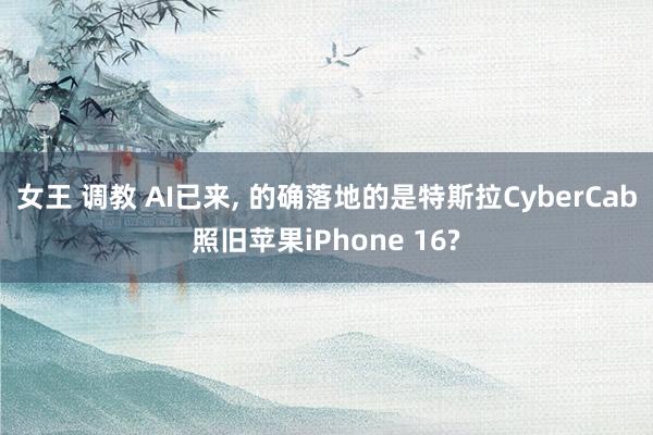 女王 调教 AI已来， 的确落地的是特斯拉CyberCab照旧苹果iPhone 16?