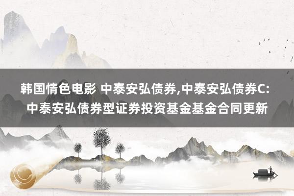 韩国情色电影 中泰安弘债券，中泰安弘债券C: 中泰安弘债券型证券投资基金基金合同更新