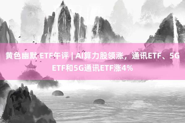 黄色幽默 ETF午评 | AI算力股领涨，通讯ETF、5GETF和5G通讯ETF涨4%