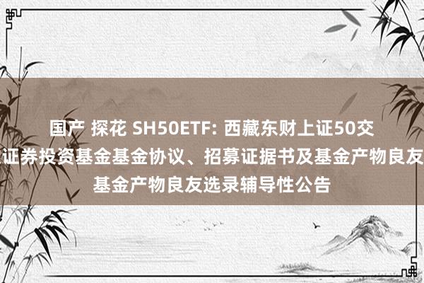 国产 探花 SH50ETF: 西藏东财上证50交游型灵通式指数证券投资基金基金协议、招募证据书及基金产物良友选录辅导性公告