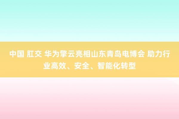 中国 肛交 华为擎云亮相山东青岛电博会 助力行业高效、安全、智能化转型