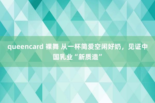 queencard 裸舞 从一杯简爱空闲好奶，见证中国乳业“新质造”