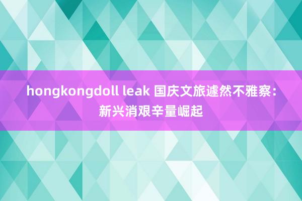 hongkongdoll leak 国庆文旅遽然不雅察：新兴消艰辛量崛起