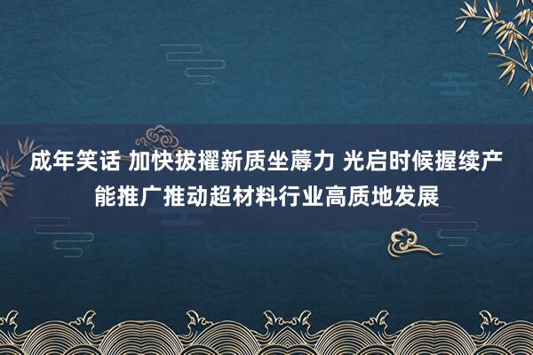 成年笑话 加快拔擢新质坐蓐力 光启时候握续产能推广推动超材料行业高质地发展