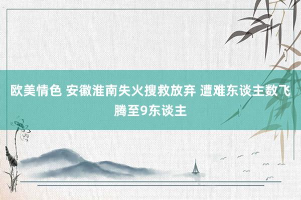 欧美情色 安徽淮南失火搜救放弃 遭难东谈主数飞腾至9东谈主