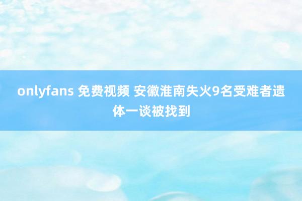 onlyfans 免费视频 安徽淮南失火9名受难者遗体一谈被找到